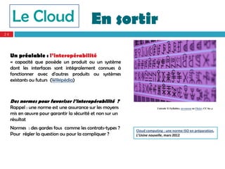 Le Cloud                              En sortir
24




     Un préalable : l’interopérabilité
     « capacité que possède un produit ou un système
     dont les interfaces sont intégralement connues à
     fonctionner avec d’autres produits ou systèmes
     existants ou futurs (Wikipédia)



     Des normes pour favoriser l’interopérabilité ?
     Rappel : une norme est une assurance sur les moyens                Unicode Yi Syllables. asvensson on Flickr; CC by-,c
     mis en œuvre pour garantir la sécurité et non sur un
     résultat
     Normes : des gardes fous comme les contrats-types ?    Cloud computing : une norme ISO en préparation, 
     Pour régler la question ou pour la compliquer ?        L’Usine nouvelle, mars 2012
 
