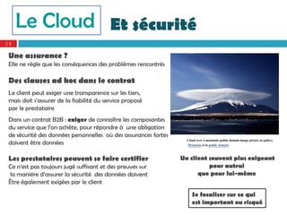 Le Cloud Et sécurité
26

 Une assurance ?
 Elle ne règle que les conséquences des problèmes rencontrés

 Des clauses ad hoc dans le contrat
 Le client peut exiger une transparence sur les tiers,
 mais doit s’assurer de la fiabilité du service proposé
 par le prestataire
 Dans un contrat B2B : exiger de connaître les composantes
 du service que l’on achète, pour répondre à une obligation
 de sécurité des données personnelles où des assurances fortes
                                                                   Cloud over a mountain public domain image picture in gallery
 doivent être données                                              Mountain is in public domain.


 Les prestataires peuvent se faire certifier                     Un client souvent plus exigeant
 Ce n’est pas toujours jugé suffisant et des preuves sur                   pour autrui
 la manière d’assurer la sécurité des données doivent                  que pour lui-même
 Être également exigées par le client
                                                                      Se focaliser sur ce qui
                                                                      est important ou risqué
 
