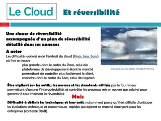 Le Cloud                               Et réversibilité
27


 Une clause de réversibilité
 accompagnée d’un plan de réversibilité
 détaillé dans ses annexes
 A noter
 Les difficultés varient selon l’endroit du cloud (Paas, Iaas, Saas)
 où l’on se trouve
              plus grandes dans le cadre du Paas, celui des
              plateformes de développement étant le marché                   Rain clouds seen from Märket. Taivasalla. CC by-nc-sa

              permettant de contrôler plus facilement le client,
              moindres dans le cadre du Saas, celui des logiciels

     Être vigilant sur les outils, les normes et les standards utilisés par le fournisseur
     permettant d’assurer l’interopérabilité, et contrôler les processus mis en œuvre par celui-ci pour
     garantir à tout moment la réversibilité

     Difficulté à définir les techniques et leur coût, notamment parce qu’il est difficile d’anticiper
     les évolutions techniques et économiques rapides qui agitent ce marché émergent pour les
     entreprises (contexte BtoB)
 