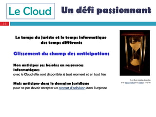 Le Cloud Un défi passionnant
30




      Le temps du juriste et le temps informatique
                  des temps différents

     Glissement du champ des anticipations

     Non anticiper ses besoins en ressources
     informatiques
     avec le Cloud elles sont disponibles à tout moment et en tout lieu
                                                                                      Low Key running hourglas
     Mais anticiper dans le domaine juridique                             o by Tijs Zwinkels112. Flickr CC by-sa

     pour ne pas devoir accepter un contrat d’adhésion dans l’urgence
 