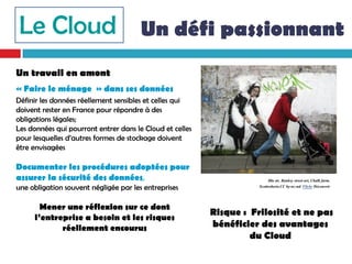 Le Cloud Un défi passionnant
Un travail en amont
« Faire le ménage » dans ses données
Définir les données réellement sensibles et celles qui
doivent rester en France pour répondre à des
obligations légales;
Les données qui pourront entrer dans le Cloud et celles
pour lesquelles d’autres formes de stockage doivent
être envisagées

Documenter les procédures adoptées pour
assurer la sécurité des données,                                          Illu str. Banksy street art, Chalk farm.
une obligation souvent négligée par les entreprises                  Scottroberts.CC by-nc-nd. Flickr Découvrir



       Mener une réflexion sur ce dont
                                                          Risque : Frilosité et ne pas
     l’entreprise a besoin et les risques
            réellement encourus                           bénéficier des avantages
                                                                   du Cloud
 