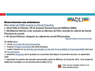 32




     Remerciements aux animateurs
     d’un atelier de l’ADIJ consacré au Cloud Cmputing
     • Mme Helle Jul-Hansen, VP et Assistant General Counsel VMWare EMEA
     • Me Béatrice Delmas-Linel, avocate au Barreau de Paris, associée du cabinet de Gaulle
     Fleurance et associés
     • M. David Feldman, dirigeant du cabinet de conseil DFConsulting
                                                                                Blog de l’Atelier Cloud Computing
     Un atelier pour :
      cerner le concept de cloud computing,
      évaluer l’impact contractuel de cette pratique,
      mettre l’accent sur les données personnelles, la sécurité, la réversibilité et l’interopérabilité ainsi que
     sur les assurances,
      présenter l’évolution de la question en novembre 2011 depuis la première réunion, en septembre
     2010
      reprendre la question des données personnelles, après la diffusion, le 25 janvier 2012, d’un projet de
     règlement européen sur les données personnelles (1) (2)
                                                                            Liens vers les comptes rendus sur le
                                                                            blog Paralipomènes.
 