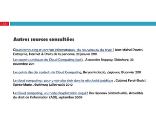 33




     Autres sources consultées
     Cloud computing et contrats informatiques : du nouveau ou du bruit ? Jean-Michel Pasotti,
     Entreprise, Internet & Droits de la personne, 23 janvier 2011
     Les aspects juridiques du Cloud Computing (ppt) , Alexandre Nappey, Slideshare, 23
     novembre 2011

     Les points clés des contrats de Cloud Computing, Benjamin Jacob, Legavox, 19 janvier 2011

     Le cloud computing : pour y voir plus clair dans la nébulosité juridique , Cabinet Feral-Shuhl /
     Sainte-Marie, Archimag, juillet-août 2010

     Le Cloud computing, un mode d'exploitation risqué? Des réponses contractuelles, Actualités
     du droit de l’information (ADI), septembre 2009
 