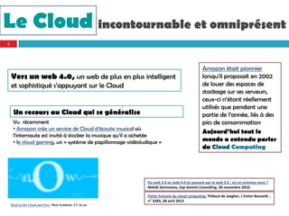 ,




Le Cloud incontournable et omniprésent
    4




                                                                                                     Amazon était pionnier
        Vers un web 4.0, un web de plus en plus intelligent                                          lorsqu’il proposait en 2002
        et sophistiqué s’appuyant sur le Cloud                                                       de louer des espaces de
                                                                                                     stockage sur ses serveurs,
                                                                                                     ceux-ci n’étant réellement
                                                                /                                    utilisés que pendant une
         Un recours au Cloud qui se généralise                                                       partie de l’année, liés à des
         Vu récemment                                                                                pics de consommation
         • Amazon crée un service de Cloud d’écoute musical où
                                                                                                     Aujourd’hui tout le
         l’internaute est invité à stocker la musique qu’il a achetée
         • le cloud gaming, un « système de papillonnage vidéoludique »                              monde a entendu parler
                                                                                                     du Cloud Computing




                                                                    Du web 2.0 au web 4.0 en passant par le web 3.0 : où en sommes‐nous ?
                                                                    Mehdi Zemmama, Cap Gemini Consulting, 30 novembre 2010.

                                                                    Petite histoire du cloud computing, Thibaut de Jaegher, L'Usine Nouvelle , 
                                                                    n° 3283, 28 avril 2012
        Head in the Cloud and Flow. Picto Synthesis. CC by-nc
 