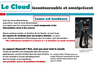 Le Cloud incontournable et omniprésent
5



Avec les revues électroniques,
                                      Louer est tendance
aujourd’hui avec les livres électroniques,
on a appris que l’on ne louait qu’un accès temporaire à des
informations et/ou à des oeuvres

Depuis quelques années, en fonction de nos besoins, on peut louer
des espaces de stockage pour nos propres données ; on peut
louer diverses applications informatiques pour les traiter, voire des données …
   Nos ordinateurs tendent à se borner à « se brancher en mode terminal »



Le support disparaît ? Oui, mais pas pour tout le monde                                             I love Solidays. Damien Roué .
Toutes ces données sont entreposées dans des serveurs                                                Fotopeida. CC by-nc

gigantesques, souvent localisés dans des pays lointains,   En octobre 2009, l’infrastructure en
et sont amenées à circuler périodiquement                  nuage d’Amazon représentait 40 000
dans le monde, ce qui représente                           serveurs répartis dans plusieurs sites
une première source de problème juridique                  dans le monde
 