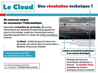 Le Cloud                                              Une révolution technique ?
6


    Un nouveau moyen
    de consommer l’informatique
    Externaliser en fonction de ses besoins, des services
    informatiques qui nécessitent d'importantes capacités de
    calcul ou de stockage auprès de n'importe quel serveur
    disponible appartenant à un réseau de serveurs connectés à
    l'internet
                                                                                                Illustr. An exhaust cloud engulfs Launch Pad 39A
                         Le Cloud : facilité d’usage, fourniture à la     at NASA’s Kennedy Space Centre in Florida as space shuttle Endeavour l
                         demande, prix calculé selon la consommation, …                   ift). NASA/Sandra Joseph and Kevin O’Connell. 2010.
    .                    Bénéficier d’économies d’échelle
                                                                                                              Public Domain Wikimédia Commons



                                                                            comme un banal branchement
        « tous ceux qui en ont tâté                                            à un réseau électrique
        ne reviendront pas en arrière »
                                                                                     Partager des ressources
                                                                                     informatiques distribuées sur
            Le Cloud computing, évolution                                            internet : le résultat d’une
            ou révolution ? Paralipomènes, 25/09/10                                  évolution de plusieurs
                                                                                     techniques arrivées à maturité
 