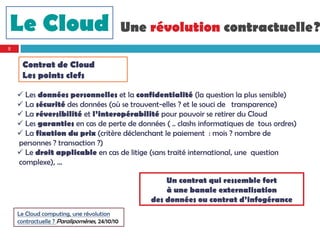 Le Cloud                                      Une révolution contractuelle?
8


     Contrat de Cloud
     Les points clefs

     Les données personnelles et la confidentialité (la question la plus sensible)
     La sécurité des données (où se trouvent-elles ? et le souci de transparence)
     La réversibilité et l’interopérabilité pour pouvoir se retirer du Cloud
     Les garanties en cas de perte de données ( .. clashs informatiques de tous ordres)
     La fixation du prix (critère déclenchant le paiement : mois ? nombre de
    personnes ? transaction ?)
     Le droit applicable en cas de litige (sans traité international, une question
    complexe), …

                                                      Un contrat qui ressemble fort
                                                      à une banale externalisation
                                                  des données ou contrat d’infogérance
    Le Cloud computing, une révolution
    contractuelle ? Paralipomènes, 24/10/10
 