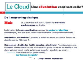 Le Cloud                      Une révolution contractuelle?
9


    De l’outsourcing classique
                        Le buzz autour du Cloud lui donne ne dimension
                        psychologique particulière

    La tentation de la personnalisation au risque de perdre les bénéfices
    (économiques) du Cloud et de rendre la réversibilité et l’interopérabilité délicate

    Des données très mobiles. Comment le mettre en œuvre un audit « lorsque les
    données sont au Pôle nord ? »

    Des contrats d’adhésion (petits comptes ou individus) Non négociables ; pas
    d’avenant mais un simple courriel d’acceptation quand un service est modifié et une
    durée volontairement courte au terme de laquelle « on adhère ou on sort »
                Pour les entreprises, généralement ,
                des licences à négocier
                                            L’angle abordé aujourd’hui
 