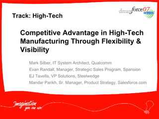 Competitive Advantage in High-Tech Manufacturing Through Flexibility & Visibility Track: High-Tech Mark Silber, IT System Architect, Qualcomm Evan Randall, Manager, Strategic Sales Program, Spansion EJ Tavella, VP Solutions, Steelwedge Mandar Parikh, Sr. Manager, Product Strategy, Salesforce.com 