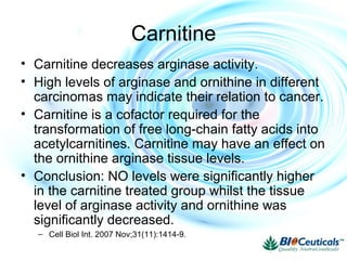 Carnitine
• Carnitine decreases arginase activity.
• High levels of arginase and ornithine in different
carcinomas may indicate their relation to cancer.
• Carnitine is a cofactor required for the
transformation of free long-chain fatty acids into
acetylcarnitines. Carnitine may have an effect on
the ornithine arginase tissue levels.
• Conclusion: NO levels were significantly higher
in the carnitine treated group whilst the tissue
level of arginase activity and ornithine was
significantly decreased.
– Cell Biol Int. 2007 Nov;31(11):1414-9.
 