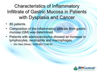 Characteristics of Inflammatory
Infiltrate of Gastric Mucosa in Patients
with Dysplasia and Cancer
• 85 patients.
• Composition of the inflammatory infiltrate from gastric
mucosa (GM) was determined.
• Patients with adenocarcinoma showed an increase in
lymphocytes, neutrophils and macrophages.
– Klin Med (Mosk). 2008;86(11):48-53.
 
