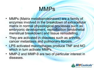 MMPs
• MMPs (Matrix metalloproteinases) are a family of
enzymes involved in the breakdown of extracellular
matrix in normal physiological processes such as
embryonic development, reproduction (endothelial
menstrual breakdown) and tissue remodelling.
• They are activated in diseases such as arthritis,
cancer metastasis and pulmonary fibrosis.
• LPS activated macrophages produce TNF and NO
which in turn activate MMPs.
• MMP-2 and MMP-9 are two of particular interest in
diseases.
 