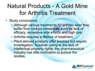 Natural Products - A Gold Mine
for Arthritis Treatment
• Study conclusions:
– Although various treatments for arthritis exist they
suffer from various drawbacks such as lack of
efficacy, excessive side effects and high cost.
– Arthritis requires a lifetime of treatment.
– Plant-derived products offer promise but require
investigation, however owing to the lack of
intellectual property rights, the pharmaceutical
industry has little motivation to pursue the
studies.
 