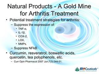 • Potential treatment strategies for arthritis:
– Suppress the expression of:
• TNF-α,
• IL-1β,
• COX-2,
• LOX,
• MMPs.
– Suppress NFkB.
• Curcumin, resveratrol, boswellic acids,
quercetin, tea polyphenols, etc.
– Curr Opin Pharmacol 2007 Jun;7(3):344-51.
Natural Products - A Gold Mine
for Arthritis Treatment
 