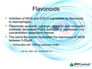 Flavonoids
• Inhibition of iNOS and COX-2 expression by flavonoids
in macrophages.
• Flavonoids quercetin, galangin, apigenin and naringenin
markedly decreased PGE2 and COX-2 expression in a
concentration dependent manner.
• The same flavonoids modulated the expression of iNOS
between 5-50μM.
– Achievable with 1500mg quercetin orally.
– Life Sci. 2001 Jan 12;68(8):921-31.
 
