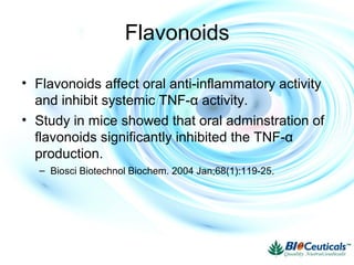 Flavonoids
• Flavonoids affect oral anti-inflammatory activity
and inhibit systemic TNF-α activity.
• Study in mice showed that oral adminstration of
flavonoids significantly inhibited the TNF-α
production.
– Biosci Biotechnol Biochem. 2004 Jan;68(1):119-25.
 