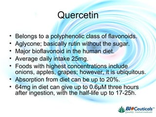 Quercetin
• Belongs to a polyphenolic class of flavonoids.
• Aglycone; basically rutin without the sugar.
• Major bioflavonoid in the human diet.
• Average daily intake 25mg.
• Foods with highest concentrations include
onions, apples, grapes; however, it is ubiquitous.
• Absorption from diet can be up to 20%.
• 64mg in diet can give up to 0.6μM three hours
after ingestion, with the half-life up to 17-25h.
 