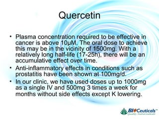 Quercetin
• Plasma concentration required to be effective in
cancer is above 10μM. The oral dose to achieve
this may be in the vicinity of 1500mg. With a
relatively long half-life (17-25h), there will be an
accumulative effect over time.
• Anti-inflammatory effects in conditions such as
prostatitis have been shown at 100mg/d.
• In our clinic, we have used doses up to 1000mg
as a single IV and 500mg 3 times a week for
months without side effects except K lowering.
 