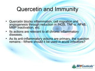Quercetin and Immunity
• Quercetin blocks inflammation, cell migration and
angiogenesis through reduction in iNOS, TNF-α, NFkB,
MMP inactivation, etc.
• Its actions are relevant to all chronic inflammatory
diseases.
• As its anti-inflammatory actions are primary, the question
remains - Where should it be used in acute infections?
 