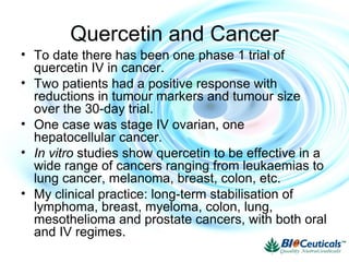 Quercetin and Cancer
• To date there has been one phase 1 trial of
quercetin IV in cancer.
• Two patients had a positive response with
reductions in tumour markers and tumour size
over the 30-day trial.
• One case was stage IV ovarian, one
hepatocellular cancer.
• In vitro studies show quercetin to be effective in a
wide range of cancers ranging from leukaemias to
lung cancer, melanoma, breast, colon, etc.
• My clinical practice: long-term stabilisation of
lymphoma, breast, myeloma, colon, lung,
mesothelioma and prostate cancers, with both oral
and IV regimes.
 