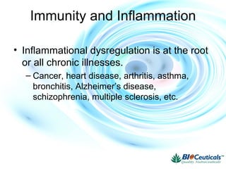Immunity and Inflammation
• Inflammational dysregulation is at the root
or all chronic illnesses.
– Cancer, heart disease, arthritis, asthma,
bronchitis, Alzheimer’s disease,
schizophrenia, multiple sclerosis, etc.
 