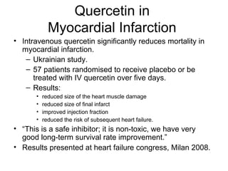 Quercetin in
Myocardial Infarction
• Intravenous quercetin significantly reduces mortality in
myocardial infarction.
– Ukrainian study.
– 57 patients randomised to receive placebo or be
treated with IV quercetin over five days.
– Results:
• reduced size of the heart muscle damage
• reduced size of final infarct
• improved injection fraction
• reduced the risk of subsequent heart failure.
• “This is a safe inhibitor; it is non-toxic, we have very
good long-term survival rate improvement.”
• Results presented at heart failure congress, Milan 2008.
 