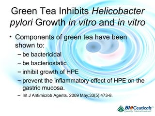 Green Tea Inhibits Helicobacter
pylori Growth in vitro and in vitro
• Components of green tea have been
shown to:
– be bactericidal
– be bacteriostatic
– inhibit growth of HPE
– prevent the inflammatory effect of HPE on the
gastric mucosa.
– Int J Antimicrob Agents. 2009 May;33(5):473-8.
 