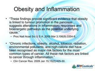 Obesity and Inflammation
• “These findings provide significant evidence that obesity
is linked to tumour promotion in the pancreas ...
suggests alterations in inflammatory responses and
bioenergetic pathways as the potential underlying
cause.”
– Proc Natl Acad Sci U S A. 2009 Mar 3;106(9):3354-9.
• “Chronic infections, obesity, alcohol, tobacco, radiation,
environmental pollutants, and high-calorie diet have
been recognised as major risk factors for the most
common types of cancer. All these risk factors are linked
to cancer through inflammation.”
– Clin Cancer Res. 2009 Jan 15;15(2):425-30.
 
