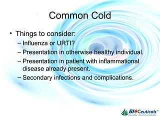 Common Cold
• Things to consider:
– Influenza or URTI?
– Presentation in otherwise healthy individual.
– Presentation in patient with inflammational
disease already present.
– Secondary infections and complications.
 