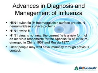 Advances in Diagnosis and
Management of Influenza
• H5N1 avian flu (H haemagglutinin surface protein, N
neuraminidase surface protein).
• H1N1 swine flu.
• H1N1 virus is not new; the current flu is a new form of
an old virus responsible for the Spanish flu of 1918; re-
emerged in China 1957 and Russia 1977.
• Older people may well have immunity through previous
contact.
 