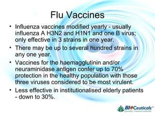 • Influenza vaccines modified yearly - usually
influenza A H3N2 and H1N1 and one B virus;
only effective in 3 strains in one year.
• There may be up to several hundred strains in
any one year.
• Vaccines for the haemagglutinin and/or
neuraminidase antigen confer up to 70%
protection in the healthy population with those
three viruses considered to be most virulent.
• Less effective in institutionalised elderly patients
- down to 30%.
Flu Vaccines
 
