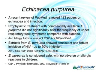 Echinacea purpurea
• A recent review of PubMed revealed 123 papers on
echinacea and infection.
• Prophylactic treatment with commercially available E.
purpurea did not significantly alter the frequency of upper
respiratory tract symptoms compared with placebo.
– Ann Allergy Asthma Immunol. 2008 Apr;100(4):384-8.
• Extracts from E. purpurea showed consistent and robust
inhibition of HIV - up to 50% inhibition.
– Am J Clin Nutr. 2008 Feb;87(2):488S-92S.
• E. purpurea is considered safe, with no adverse or allergic
reactions in children.
– Can J Physiol Pharmacol. 2007 Nov;85(11):1195-9.
 
