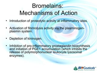 Bromelains:
Mechanisms of Action
• Introduction of proteolytic activity at inflammatory sites.
• Activation of fibrinolysis activity via the plasminogen-
plasmin system.
• Depletion of kininogen.
• Inhibition of pro-inflammatory prostaglandin biosynthesis
and initiation of PGE1 accumulation (which inhibits the
release of polymorphonuclear leukocyte lysosomal
enzymes).
 