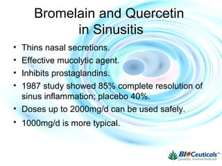 Bromelain and Quercetin
in Sinusitis
• Thins nasal secretions.
• Effective mucolytic agent.
• Inhibits prostaglandins.
• 1987 study showed 85% complete resolution of
sinus inflammation; placebo 40%.
• Doses up to 2000mg/d can be used safely.
• 1000mg/d is more typical.
 