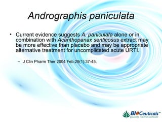 Andrographis paniculata
• Current evidence suggests A. paniculata alone or in
combination with Acanthopanax senticosus extract may
be more effective than placebo and may be appropriate
alternative treatment for uncomplicated acute URTI.
– J Clin Pharm Ther 2004 Feb;29(1):37-45.
 