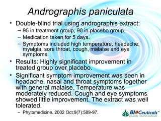 Andrographis paniculata
• Double-blind trial using andrographis extract:
– 95 in treatment group, 90 in placebo group.
– Medication taken for 5 days.
– Symptoms included high temperature, headache,
myalgia, sore throat, cough, malaise and eye
symptoms.
• Results: Highly significant improvement in
treated group over placebo.
• Significant symptom improvement was seen in
headache, nasal and throat symptoms together
with general malaise. Temperature was
moderately reduced. Cough and eye symptoms
showed little improvement. The extract was well
tolerated.
– Phytomedicine. 2002 Oct;9(7):589-97.
 