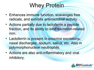 Whey Protein
• Enhances immune function, scavenges free
radicals, and exhibits antimicrobial activity.
• Actions partially due to lactoferrin a peptide
fraction, and its ability to bind excretion-related
iron.
• Lactoferrin is present in exocrine excretions,
nasal discharges, sputum, saliva, etc. Also in
polymorphonuclear neutrophils.
• Actions are also anti-inflammatory and viral
inhibitory.
 