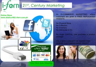 An E-COMMERCE MARKETING, where
customers are given a FREE REPLICATED
WEBSITE.
No Physical Store
No Collection
No Inventory
No Deliveries to Do
No Huge CAPITAL, just purchase a product
package.
ITS A NEW CONCEPT OF MARKETING
WHERE CUSTOMERS MAKE PROFIT.
Online Store
www.doelcs-002.i-fern.com.ph
One Click Auto Shipping
21ST
. Century Marketing
 