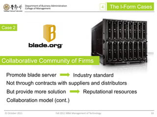 Department of Business Administration
                   College of Management                                               4   The I-Form Cases


Case 2




Collaborative Community of Firms

  Promote blade server                                      Industry standard
  Not through contracts with suppliers and distributors
  But provide more solution                                         Reputational resources
  Collaboration model (cont.)

 31 October 2011                              Fall 2011 MBA Management of Technology                      10
 