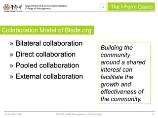 Department of Business Administration
                   College of Management                                               4   The I-Form Cases



Collaboration Model of Blade.org

     » Bilateral collaboration
                                                                                  Building the
     » Direct collaboration                                                       community
                                                                                  around a shared
     » Pooled collaboration
                                                                                  interest can
     » External collaboration                                                     facilitate the
                                                                                  growth and
                                                                                  effectiveness of
                                                                                  the community.

 31 October 2011                              Fall 2011 MBA Management of Technology                      11
 