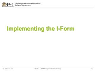 Department of Business Administration
                  College of Management




     Implementing the I-Form




31 October 2011                              Fall 2011 MBA Management of Technology   12
 