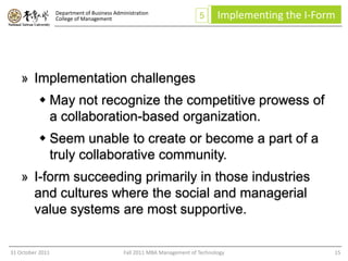 Department of Business Administration
                  College of Management                                  5      Implementing the I-Form




    » Implementation challenges
           May not recognize the competitive prowess of
            a collaboration-based organization.
           Seem unable to create or become a part of a
            truly collaborative community.
    » I-form succeeding primarily in those industries
      and cultures where the social and managerial
      value systems are most supportive.


31 October 2011                              Fall 2011 MBA Management of Technology                   15
 