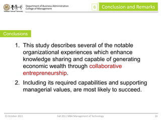Department of Business Administration
                  College of Management                                   6      Conclusion and Remarks




Conclusions

        1. This study describes several of the notable
           organizational experiences which enhance
           knowledge sharing and capable of generating
           economic wealth through collaborative
           entrepreneurship.
        2. Including its required capabilities and supporting
           managerial values, are most likely to succeed.



31 October 2011                              Fall 2011 MBA Management of Technology                   16
 