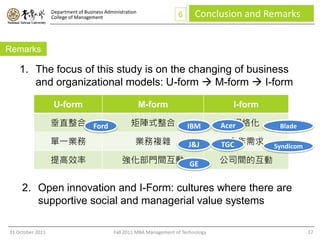 Department of Business Administration
                  College of Management                                6      Conclusion and Remarks


Remarks

    1. The focus of this study is on the changing of business
       and organizational models: U-form  M-form  I-form

                   U-form                                 M-form                        I-form

                  垂直整合 Ford                         矩陣式整合                  IBM           網絡化
                                                                                      Acer        Blade

                  單一業務                                業務複雜                 J&J          合作需求
                                                                                      TGC        Syndicom

                  提高效率                          強化部門間互動 GE                            公司間的互動


     2. Open innovation and I-Form: cultures where there are
        supportive social and managerial value systems

31 October 2011                              Fall 2011 MBA Management of Technology                         17
 