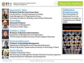 Department of Business Administration
                  College of Management                                               0   About the Authors

           Raymond E. Miles                                                                 Collaborative
           Professor Emeritus and Former Dean                                               Entrepreneurship
           Faculty Advisor, Young Entrepreneurs at Haas                                     How Communities of
           Haas Management of Organizations Group                                           Networked Firms Use
           University of California, Berkeley, Haas School of Business                      Continuous Innovation to
           Grant Miles                                                                      Create Economic Wealth
           Associate Professor                                                              (2005)
           Department of Management
           University of North Texas

           Charles C. Snow
           Professor of Business Administration
           Department of Management and Organization
           The Pennsylvania State University, Smeal College of Business

           Kirsimarja Blomqvist
           Professor of Knowledge Management
           Department of Management and International Business
           School of Business, Lappeenranta University of Technology, Finland

           Hector Rocha
           Professor of Business Policy
           IAE Business and Management School of Austral University, Argentina
           Enterprise Board for Integration and Development

31 October 2011                              Fall 2011 MBA Management of Technology                                    3
 