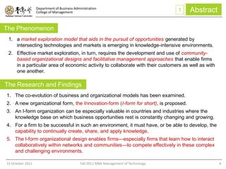 Department of Business Administration
                  College of Management                                               1   Abstract

The Phenomenon
 1. a market exploration model that aids in the pursuit of opportunities generated by
    intersecting technologies and markets is emerging in knowledge-intensive environments.
 2. Effective market exploration, in turn, requires the development and use of community-
    based organizational designs and facilitative management approaches that enable firms
    in a particular area of economic activity to collaborate with their customers as well as with
    one another.

The Research and Findings
1. The co-evolution of business and organizational models has been examined.
2. A new organizational form, the Innovation-form (I-form for short), is proposed.
3. An I-form organization can be especially valuable in countries and industries where the
   knowledge base on which business opportunities rest is constantly changing and growing.
4. For a firm to be successful in such an environment, it must have, or be able to develop, the
   capability to continually create, share, and apply knowledge.
5. The I-form organizational design enables firms—especially firms that learn how to interact
   collaboratively within networks and communities—to compete effectively in these complex
   and challenging environments.

31 October 2011                              Fall 2011 MBA Management of Technology                  4
 