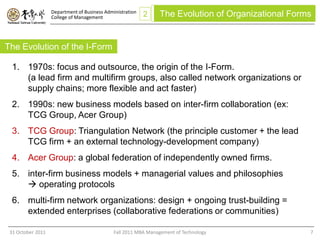 Department of Business Administration
                   College of Management                   2    The Evolution of Organizational Forms


The Evolution of the I-Form

  1. 1970s: focus and outsource, the origin of the I-Form.
     (a lead firm and multifirm groups, also called network organizations or
     supply chains; more flexible and act faster)
  2. 1990s: new business models based on inter-firm collaboration (ex:
     TCG Group, Acer Group)
  3. TCG Group: Triangulation Network (the principle customer + the lead
     TCG firm + an external technology-development company)
  4. Acer Group: a global federation of independently owned firms.
  5. inter-firm business models + managerial values and philosophies
      operating protocols
  6. multi-firm network organizations: design + ongoing trust-building =
     extended enterprises (collaborative federations or communities)

 31 October 2011                              Fall 2011 MBA Management of Technology                7
 