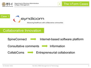 Department of Business Administration
                   College of Management                                               4   The I-Form Cases



Case 1




 Collaborative Innovation

        SpineConnect                                       Internet-based software platform

        Consultative comments                                          Information

        CollabComs                                  Entrepreneurial collaboration



 31 October 2011                              Fall 2011 MBA Management of Technology                          9
 