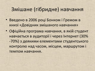Змішане (гібридне) навчання
• Введено в 2006 році Бонком і Гремом в
книзі «Довідник змішаного навчання»
• Офіційна програма навчання, в якій студент
навчається в аудиторії і через Інтернет (30%
-70%) з деякими елементами студентського
контролю над часом, місцем, маршрутом і
темпом навчання.
 