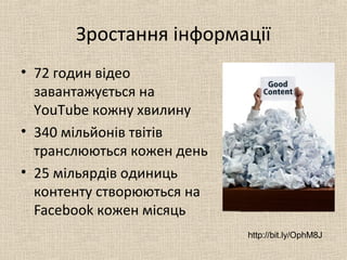 Зростання інформації
• 72 годин відео
завантажується на
YouTube кожну хвилину
• 340 мільйонів твітів
транслюються кожен день
• 25 мільярдів одиниць
контенту створюються на
Facebook кожен місяць
http://bit.ly/OphM8J
 